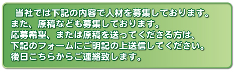  当社では下記の内容で人材を募集しております。また、原稿なども募集しております。応募希望、または原稿を送ってくださる方は、下記のフォームにご明記の上送信してください。後日こちらからご連絡致します。